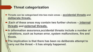 Threat categorization
 Threats can be categorized into two main areas – accidental threats and
deliberate threats.
 Each of these areas may contain two further choices – internal
threats and external threats.
In information assurance,accidental threats include a number of
conditions, such as human error, system malfunctions, fire and
floods.
The implication is that there has been no deliberate attempt to
carry out the threat – it has simply happened.
 