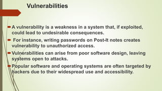 Vulnerabilities
A vulnerability is a weakness in a system that, if exploited,
could lead to undesirable consequences.
 For instance, writing passwords on Post-It notes creates
vulnerability to unauthorized access.
Vulnerabilities can arise from poor software design, leaving
systems open to attacks.
Popular software and operating systems are often targeted by
hackers due to their widespread use and accessibility.
 