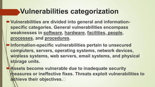 Vulnerabilities categorization
Vulnerabilities are divided into general and information-
specific categories. General vulnerabilities encompass
weaknesses in software, hardware, facilities, people,
processes, and procedures.
Information-specific vulnerabilities pertain to unsecured
computers, servers, operating systems, network devices,
wireless systems, web servers, email systems, and physical
storage units.
Assets become vulnerable due to inadequate security
measures or ineffective fixes. Threats exploit vulnerabilities to
achieve their objectives.
 
