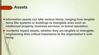 Assets
Information assets can take various forms, ranging from tangible
items like systems or buildings to intangible ones such as
intellectual property, business services, or brand reputation.
 Incidents impact assets, whether they are tangible or intangible,
emphasizing their critical importance to the organization's well-
being.
 