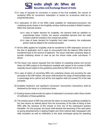 ¼ããÀ¦ããè¾ã ¹ãÆãä¦ã¼ãîãä¦ã ‚ããõÀ ãäÌããä¶ã½ã¾ã ºããñ¡Ã
Securities and Exchange Board of India
Page 6 of 7
15.In case of requests for conversion in excess of the limit available, the manner of
accepting IDRs for conversion/ redemption or shares for re-issuance shall be on
proportionate basis.
16.A reservation of 20% of the IDRs made available for redemption/conversion into
underlying equity shares in the fungibility window shall be provided to Retail Investors.
Within this reserved window:
(a) in case of higher demand for fungibility, the demand shall be satisfied on
proportionate basis. Further, the excess unsatisfied demand from the retail
investors shall be included in the unreserved portion.
(b) in case of lower demand for fungibility from retail investors, the unallocated
portion shall be added to the unreserved portion.
17.All the IDRs applied for fungibility shall be transferred to IDR redemption account at
the time of application and in case of unsuccessful bids the balance IDRs shall be
transferred back to the account of applicant. The issuer shall take necessary steps to
provide underlying shares or cash as per the choice made under sub-clause 11
above.
18.The Issuer may receive requests from the holders of underlying shares and convert
these into IDRs subject to the Headroom available with respect to the number of IDRs
originally issued subject to the guidelines prescribed by RBI from time to time.
19.In case of option of converting IDRs into underlying shares and providing the sale
proceeds to the IDR holders, the issuer shall disclose the range of fixed/variable costs
in percentage terms upfront and all the cost together shall not exceed 5% of the sale
proceeds.
20.Available Headroom and significant conversion/ reconversion transactions shall be
disclosed by the issuer on a continuous basis.
21.Existing issuers shall provide the option of redemption/ conversion within three months
of notification of these guidelines.
22.The existing issuer of IDR may exercise the option of using the guidelines available for
the new issuers as referred above from the anniversary of the date of listing of their
IDRs after the issuance of this circular or from any of the subsequent quarters
thereafter. For this purpose, the issuer shall disclose the exercising of the said option
by giving advertisements in leading English and Hindi national daily newspapers with
wide circulation as well as notification to the stock exchanges giving the operating
 