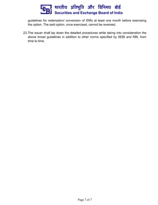 ¼ããÀ¦ããè¾ã ¹ãÆãä¦ã¼ãîãä¦ã ‚ããõÀ ãäÌããä¶ã½ã¾ã ºããñ¡Ã
Securities and Exchange Board of India
Page 7 of 7
guidelines for redemption/ conversion of IDRs at least one month before exercising
the option. The said option, once exercised, cannot be reversed.
23.The issuer shall lay down the detailed procedures while taking into consideration the
above broad guidelines in addition to other norms specified by SEBI and RBI, from
time to time.
 