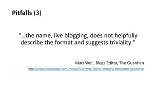 Pitfalls (3)
“…the name, live blogging, does not helpfully
describe the format and suggests triviality."
Matt Well, Blogs Editor, The Guardian
http://www.theguardian.com/media/2011/mar/28/live-blogging-transforms-journalism
 