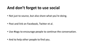 And don’t forget to use social
• Not just to source, but also share what you’re doing.
• Post and link on Facebook, Twitter et al.
• Use #tags to encourage people to continue the conversation.
• And to help other people to find you.
 