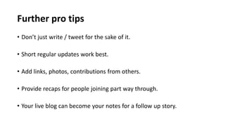 Further pro tips
• Don’t just write / tweet for the sake of it.
• Short regular updates work best.
• Add links, photos, contributions from others.
• Provide recaps for people joining part way through.
• Your live blog can become your notes for a follow up story.
 