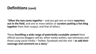 Definitions (cont)
“Often the two come together – and you get one or more reporters
out in the field, and one or more editors or curators putting a live blog
together from their output, and that of others.
These livesifting a wide range of potentially curatable content from
official sources bloggers will be, other media outlets, eye-witnesses and
those using social media – Twitter, Facebook and the rest – to add their
coverage and comment on a story.”
 