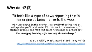 Why do it? (3)
"It feels like a type of news reporting that is
emerging as being native to the web.
Most video news on the internet is essentially the same kind of
package that you'd produce for TV, most audio the same as you'd
produce for radio, and most text-based news could be printed out.
The emerging live blog style isn't any of those things."
Martin Belam, ex BBC, Guardian and Trinity Mirror
http://www.theguardian.com/media/2011/mar/28/live-blogging-transforms-journalism
 
