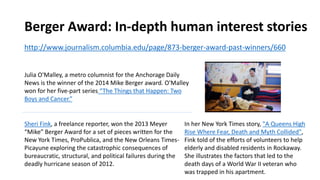 Berger Award: In-depth human interest stories
http://www.journalism.columbia.edu/page/873-berger-award-past-winners/660
Julia O'Malley, a metro columnist for the Anchorage Daily
News is the winner of the 2014 Mike Berger award. O'Malley
won for her five-part series “The Things that Happen: Two
Boys and Cancer.”
Sheri Fink, a freelance reporter, won the 2013 Meyer
“Mike” Berger Award for a set of pieces written for the
New York Times, ProPublica, and the New Orleans Times-
Picayune exploring the catastrophic consequences of
bureaucratic, structural, and political failures during the
deadly hurricane season of 2012.
In her New York Times story, "A Queens High
Rise Where Fear, Death and Myth Collided",
Fink told of the efforts of volunteers to help
elderly and disabled residents in Rockaway.
She illustrates the factors that led to the
death days of a World War II veteran who
was trapped in his apartment.
 