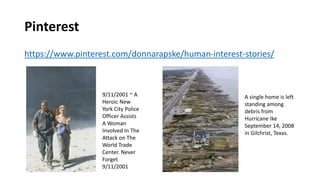 Pinterest
https://www.pinterest.com/donnarapske/human-interest-stories/
A single home is left
standing among
debris from
Hurricane Ike
September 14, 2008
in Gilchrist, Texas.
9/11/2001 ~ A
Heroic New
York City Police
Officer Assists
A Woman
Involved In The
Attack on The
World Trade
Center. Never
Forget
9/11/2001
 