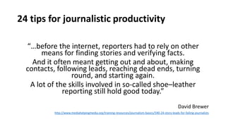 24 tips for journalistic productivity
“…before the internet, reporters had to rely on other
means for finding stories and verifying facts.
And it often meant getting out and about, making
contacts, following leads, reaching dead ends, turning
round, and starting again.
A lot of the skills involved in so-called shoe–leather
reporting still hold good today.”
David Brewer
http://www.mediahelpingmedia.org/training-resources/journalism-basics/590-24-story-leads-for-failing-journalists
 