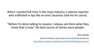 When I worked full-time in the news industry a veteran reporter
who trafficked in tips like no one’s business told me his secret.
“Before I’m done talking to anyone, I always ask them what they
know that is new.” His best source of stories were people.
Bret Schulte
Assistant Professor of journalism at the University of Arkansas
http://blogs.spjnetwork.org/freelance/2014/03/30/finding-the-story/
 
