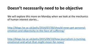 Doesn’t necessarily need to be objective
We will explore this more on Monday when we look at the mechanics
of human interest stories…
http://blogs.lse.ac.uk/polis/2014/07/30/should-news-get-personal-
emotion-and-objectivity-in-the-face-of-suffering/
http://blogs.lse.ac.uk/polis/2015/09/10/how-journalism-is-turning-
emotional-and-what-that-might-mean-for-news/
 