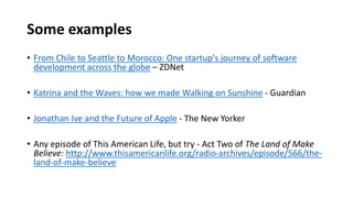 Some examples
• From Chile to Seattle to Morocco: One startup's journey of software
development across the globe – ZDNet
• Katrina and the Waves: how we made Walking on Sunshine - Guardian
• Jonathan Ive and the Future of Apple - The New Yorker
• Any episode of This American Life, but try - Act Two of The Land of Make
Believe: http://www.thisamericanlife.org/radio-archives/episode/566/the-
land-of-make-believe
 