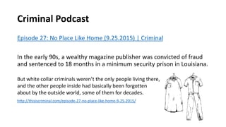 Criminal Podcast
Episode 27: No Place Like Home (9.25.2015) | Criminal
In the early 90s, a wealthy magazine publisher was convicted of fraud
and sentenced to 18 months in a minimum security prison in Louisiana.
But white collar criminals weren’t the only people living there,
and the other people inside had basically been forgotten
about by the outside world, some of them for decades.
http://thisiscriminal.com/episode-27-no-place-like-home-9-25-2015/
 