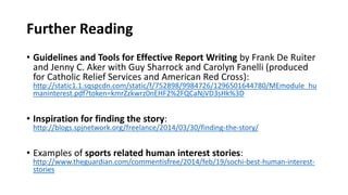 Further Reading
• Guidelines and Tools for Effective Report Writing by Frank De Ruiter
and Jenny C. Aker with Guy Sharrock and Carolyn Fanelli (produced
for Catholic Relief Services and American Red Cross):
http://static1.1.sqspcdn.com/static/f/752898/9984726/1296501644780/MEmodule_hu
maninterest.pdf?token=kmrZzkwrz0nEHF2%2FQCaNjVD3sHk%3D
• Inspiration for finding the story:
http://blogs.spjnetwork.org/freelance/2014/03/30/finding-the-story/
• Examples of sports related human interest stories:
http://www.theguardian.com/commentisfree/2014/feb/19/sochi-best-human-interest-
stories
 