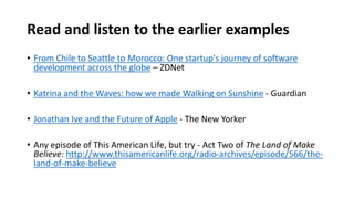 Read and listen to the earlier examples
• From Chile to Seattle to Morocco: One startup's journey of software
development across the globe – ZDNet
• Katrina and the Waves: how we made Walking on Sunshine - Guardian
• Jonathan Ive and the Future of Apple - The New Yorker
• Any episode of This American Life, but try - Act Two of The Land of Make
Believe: http://www.thisamericanlife.org/radio-archives/episode/566/the-
land-of-make-believe
 