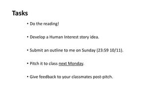Tasks
• Do the reading!
• Develop a Human Interest story idea.
• Submit an outline to me on Sunday (23:59 10/11).
• Pitch it to class next Monday.
• Give feedback to your classmates post-pitch.
 