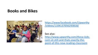 Books and Bikes
https://www.facebook.com/Upworthy
/videos/1104137056293818/
See also:
http://www.upworthy.com/these-kids-
cant-sit-still-and-thats-exactly-the-
point-of-this-new-reading-classroom
 