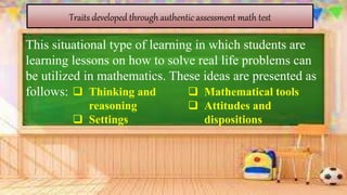 Traits developed through authentic assessment math test
This situational type of learning in which students are
learning lessons on how to solve real life problems can
be utilized in mathematics. These ideas are presented as
follows:  Thinking and
reasoning
 Settings
 Mathematical tools
 Attitudes and
dispositions
 