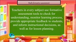 Math formative assessment
Teachers in every subject use formative
assessment tools to check for
understanding, monitor learning process,
provide appropriate feedback to students,
and inform instructional decisions, as
well as for lesson planning.
 