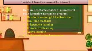 How is Math Formative Assessment Best Achieved ?
Here are six characteristics of a successful
math formative assessment program:
 Develop a meaningful feedback loop
 Real-time feedback
 Independent learning
 Personalized learning
 Active learning
 Collaborative implementation
 