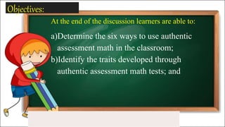 Objectives:
At the end of the discussion learners are able to:
a)Determine the six ways to use authentic
assessment math in the classroom;
b)Identify the traits developed through
authentic assessment math tests; and
 