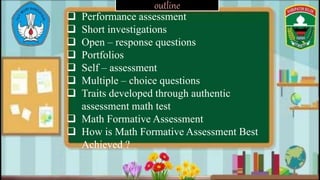 outline
 Performance assessment
 Short investigations
 Open – response questions
 Portfolios
 Self – assessment
 Multiple – choice questions
 Traits developed through authentic
assessment math test
 Math Formative Assessment
 How is Math Formative Assessment Best
Achieved ?
 