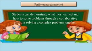 Performance assessment
Students can demonstrate what they learned and
how to solve problems through a collaborative
effort in solving a complex problem together.
 