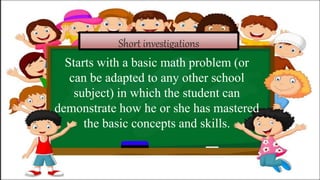 Short investigations
Starts with a basic math problem (or
can be adapted to any other school
subject) in which the student can
demonstrate how he or she has mastered
the basic concepts and skills.
 