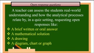 Open-response questions
A teacher can assess the students real-world
understanding and how the analytical processes
relate by, in a quiz setting, requesting open
responses like:
 A brief written or oral answer
 A mathematical solution
 A drawing
 A diagram, chart or graph
 