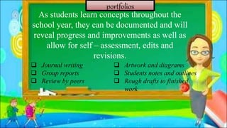 portfolios
As students learn concepts throughout the
school year, they can be documented and will
reveal progress and improvements as well as
allow for self – assessment, edits and
revisions.
 Journal writing
 Group reports
 Review by peers
 Artwork and diagrams
 Students notes and outlines
 Rough drafts to finished
work
 