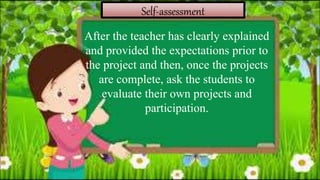 Self-assessment
After the teacher has clearly explained
and provided the expectations prior to
the project and then, once the projects
are complete, ask the students to
evaluate their own projects and
participation.
 