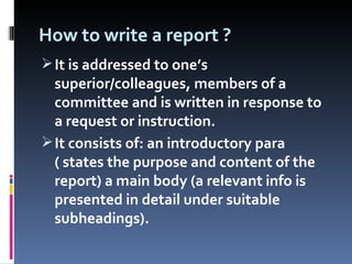 How to write a report ? It is addressed to one’s superior/colleagues, members of a committee and is written in response to a request or instruction. It consists of: an introductory para ( states the purpose and content of the report) a main body (a relevant info is presented in detail under suitable subheadings). 