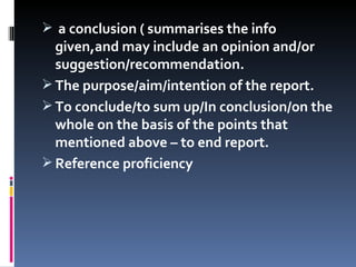 a conclusion ( summarises the info given,and may include an opinion and/or suggestion/recommendation. The purpose/aim/intention of the report. To conclude/to sum up/In conclusion/on the whole on the basis of the points that mentioned above – to end report. Reference proficiency 