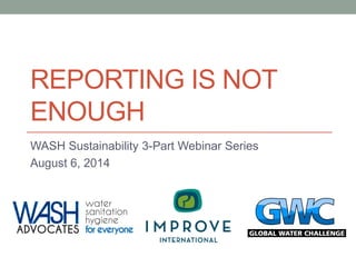 REPORTING IS NOT ENOUGH 
WASH Sustainability 3-Part Webinar Series 
August 6, 2014  