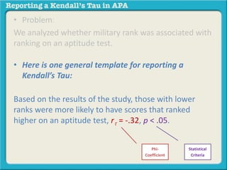 • Problem: 
We analyzed whether military rank was associated with 
ranking on an aptitude test. 
• Here is one general template for reporting a 
Kendall’s Tau: 
Based on the results of the study, those with lower 
ranks were more likely to have scores that ranked 
higher on an aptitude test, rt = -.32, p < .05. 
Phi- 
Coefficient 
Statistical 
Criteria 
