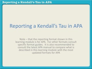 Reporting a Kendall’s Tau in APA 
Note – that the reporting format shown in this 
learning module is for APA. For other formats consult 
specific format guides. It is also recommended to 
consult the latest APA manual to compare what is 
described in this learning module with the most 
updated formats for APA 
 