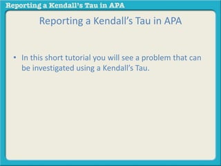 Reporting a Kendall’s Tau in APA 
• In this short tutorial you will see a problem that can 
be investigated using a Kendall’s Tau. 
 