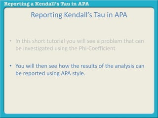 Reporting Kendall’s Tau in APA 
• In this short tutorial you will see a problem that can 
be investigated using the Phi-Coefficient 
• You will then see how the results of the analysis can 
be reported using APA style. 
 