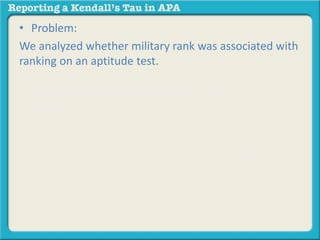 • Problem: 
We analyzed whether military rank was associated with 
ranking on an aptitude test. 
• Here is one general template for reporting a 
Kendall’s Tau: 
Based on the results of the study, those with lower 
ranks were more likely to have scores that ranked 
higher on an aptitude test, rt = -.32, p < .05. 
 