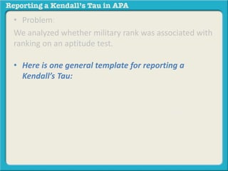 • Problem: 
We analyzed whether military rank was associated with 
ranking on an aptitude test. 
• Here is one general template for reporting a 
Kendall’s Tau: 
Based on the results of the study, those with lower 
ranks were more likely to have scores that ranked 
higher on an aptitude test, rt = -.32, p < .05. 
 