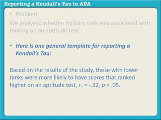 • Problem: 
We analyzed whether military rank was associated with 
ranking on an aptitude test. 
• Here is one general template for reporting a 
Kendall’s Tau: 
Based on the results of the study, those with lower 
ranks were more likely to have scores that ranked 
higher on an aptitude test, rt = -.32, p < .05. 
 