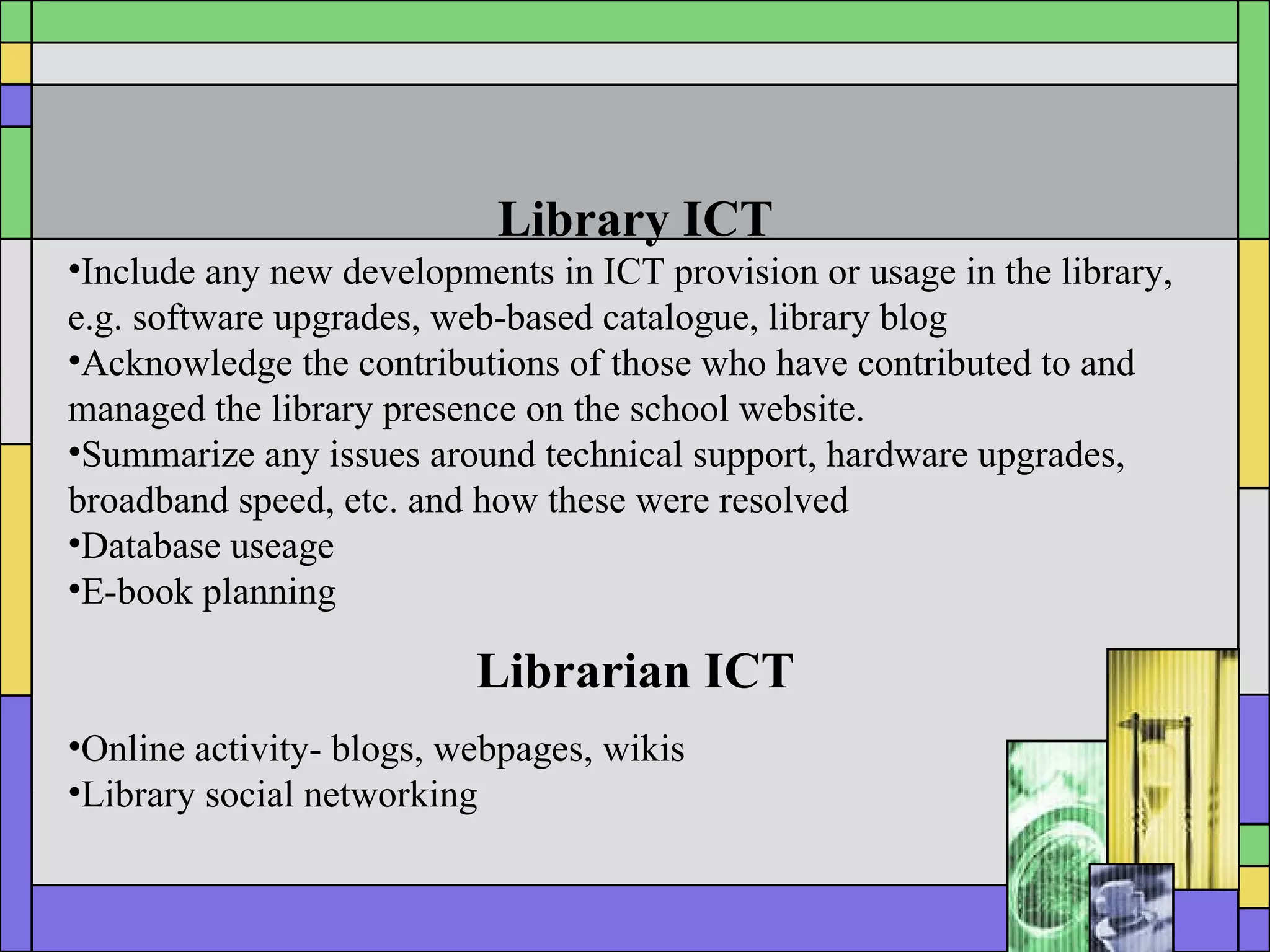Library ICT Include any new developments in ICT provision or usage in the library, e.g. software upgrades, web-based catalogue, library blog Acknowledge the contributions of those who have contributed to and managed the library presence on the school website. Summarize any issues  around technical support, hardware upgrades, broadband speed, etc. and how these were resolved Database useage E-book planning Librarian ICT Online activity- blogs, webpages, wikis Library social networking 
