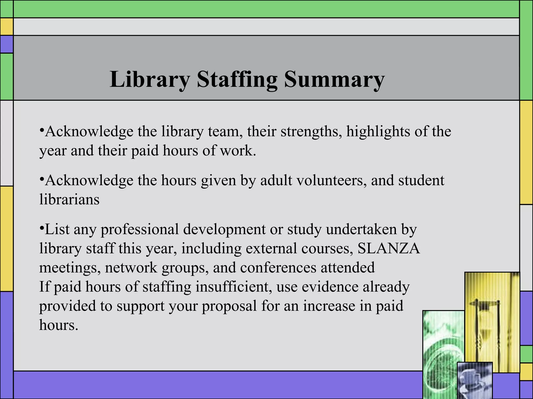 Library Staffing Summary Acknowledge the library team, their strengths, highlights of the year and their paid hours of work. Acknowledge the hours given by adult volunteers, and student librarians List any professional development or study undertaken by library staff this year, including external courses, SLANZA meetings, network groups, and conferences attended If paid hours of staffing insufficient, use evidence already provided to support your proposal for an increase in paid  hours. 