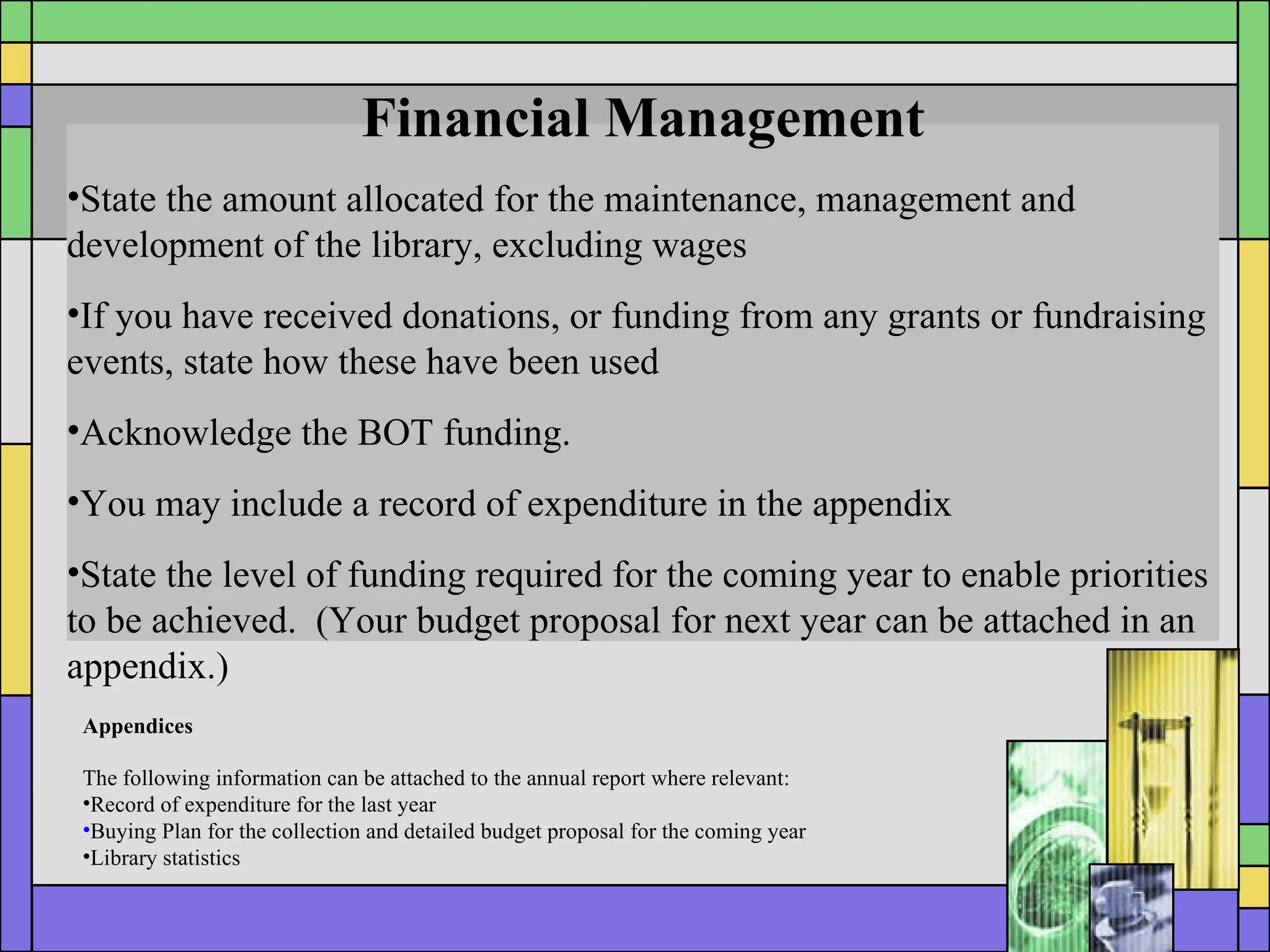 Financial Management State the amount allocated for the maintenance, management and development of the library, excluding wages If you have received donations, or funding from any grants or fundraising events, state how these have been used Acknowledge the BOT funding. You may include a record of expenditure in the appendix State the level of funding required for the coming year to enable priorities to be achieved.  (Your budget proposal for next year can be attached in an appendix.) Appendices The following information can be attached to the annual report where relevant: Record of expenditure for the last year Buying Plan for the collection and detailed budget proposal for the coming year Library statistics 