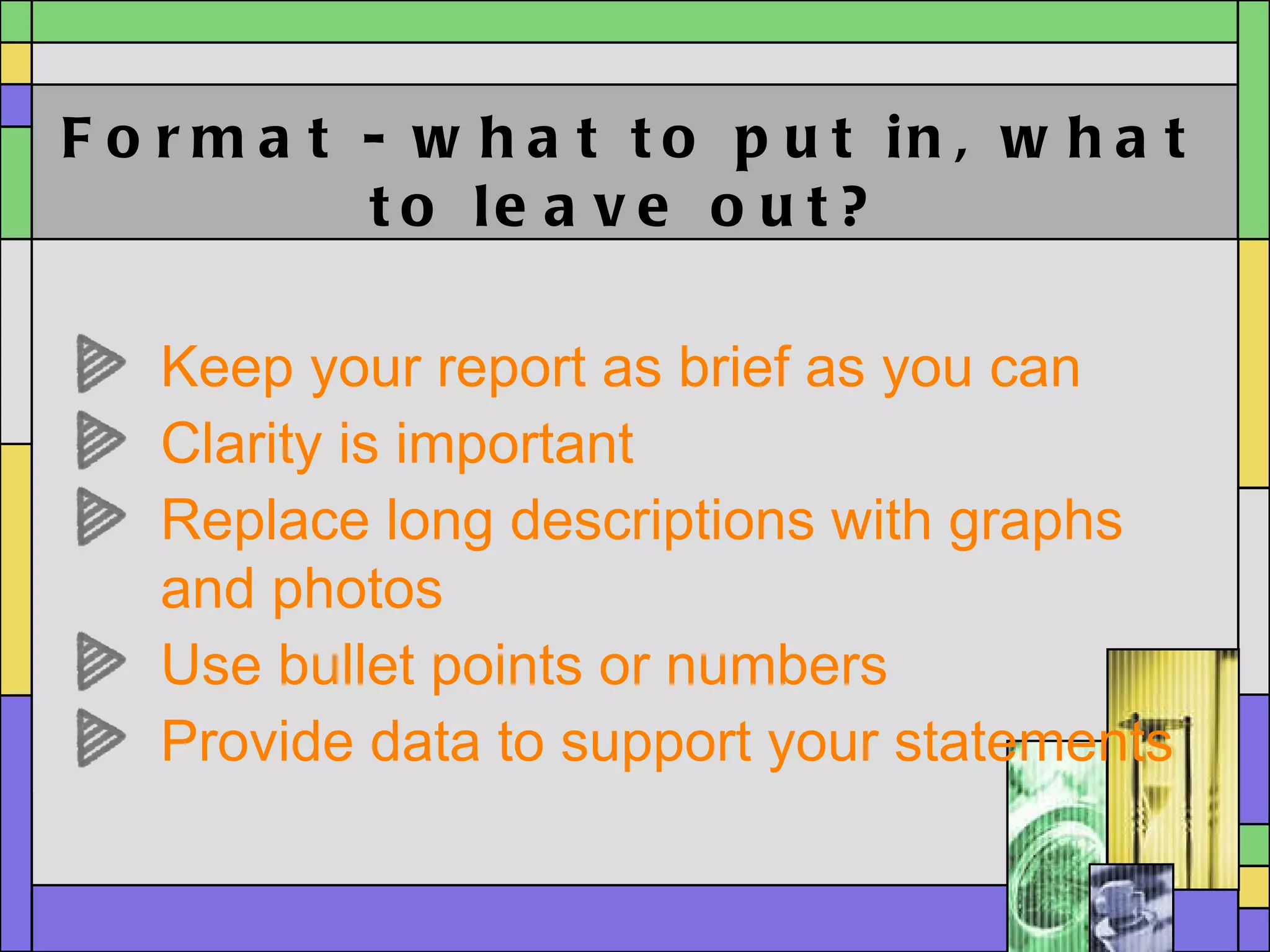 Format - what to put in, what to leave out? Keep your report as brief as you can  Clarity is important Replace long descriptions with graphs and photos Use bullet points or numbers  Provide data to support your statements 
