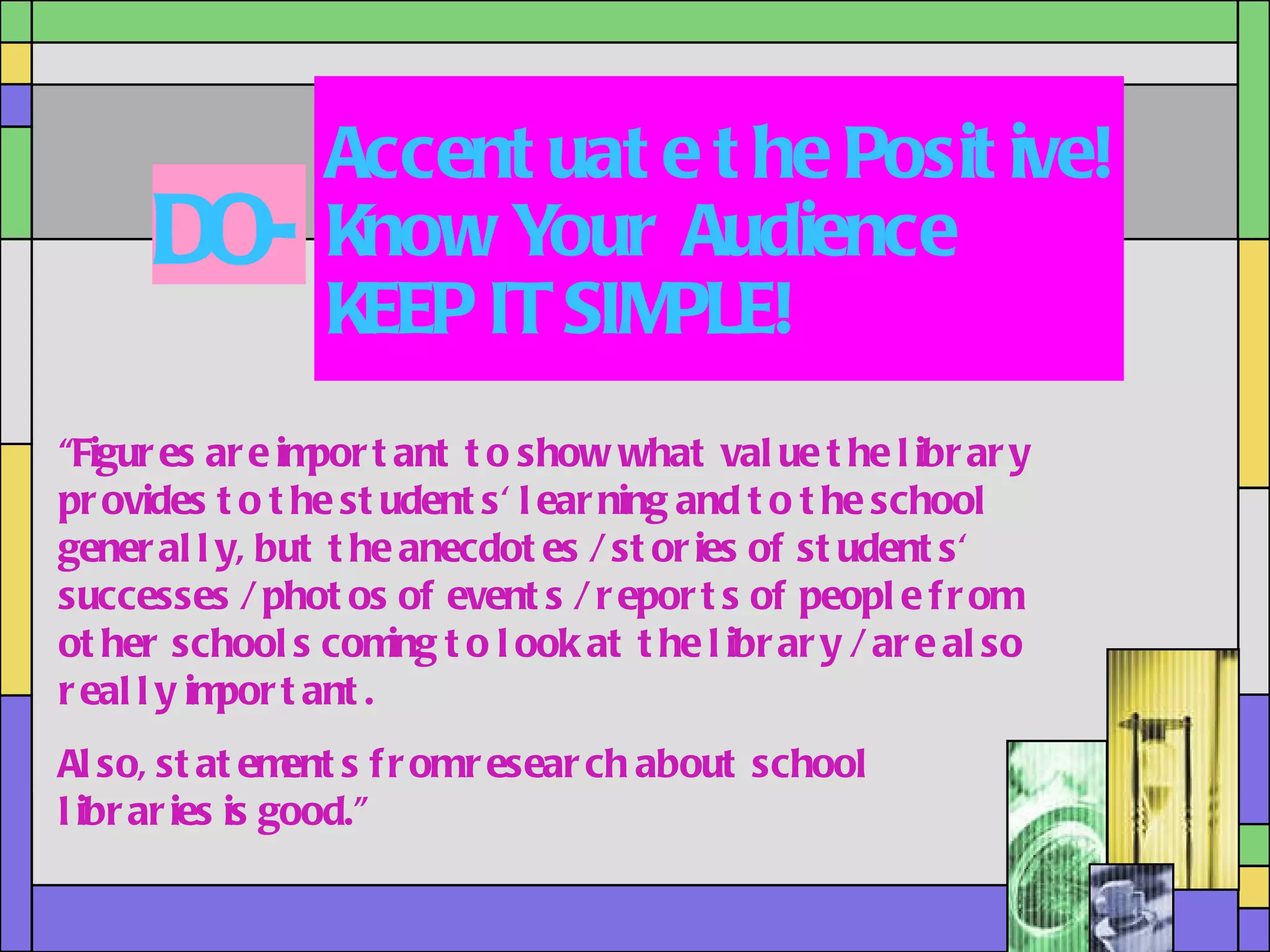 Accentuate the Positive! Know Your Audience KEEP IT SIMPLE! DO- “ Figures are important to show what value the library provides to the students' learning and to the school generally, but the anecdotes / stories of students' successes / photos of events / reports of people from other schools coming to look at the library / are also really important.  Also, statements from research about school libraries is good.” 