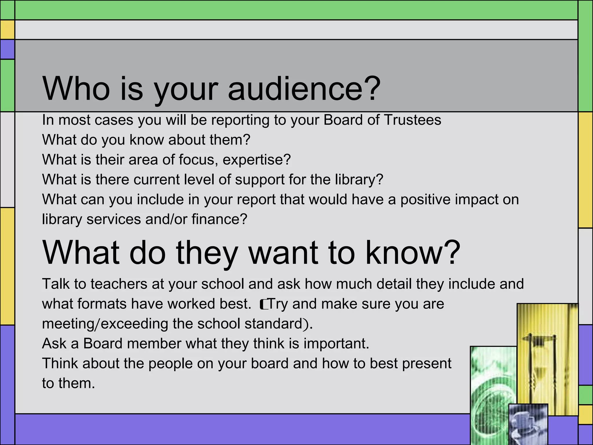 Who is your audience? In most cases you will be reporting to your Board of Trustees What do you know about them?  What is their area of focus, expertise?  What is there current level of support for the library?  What can you include in your report that would have a positive impact on library services and/or finance? What do they want to know? Talk to teachers at your school and ask how much detail they include and what formats have worked best.  ( Try and make sure you are meeting / exceeding the school standard ). Ask a Board member what they think is important.  Think about the people on your board and how to best present  to them. 