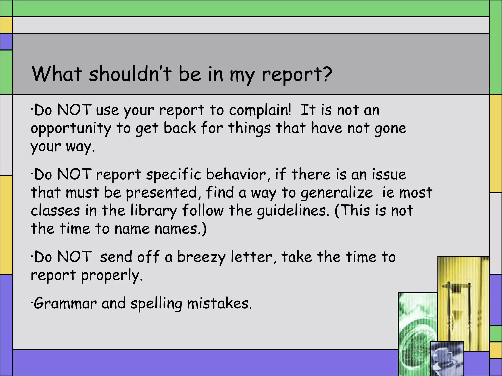 What shouldn’t be in my report? Do NOT use your report to complain!  It is not an opportunity to get back for things that have not gone your way. Do NOT report specific behavior, if there is an issue that must be presented, find a way to generalize  ie most classes in the library follow the guidelines. (This is not the time to name names.) Do NOT  send off a breezy letter, take the time to report properly. Grammar and spelling mistakes. 