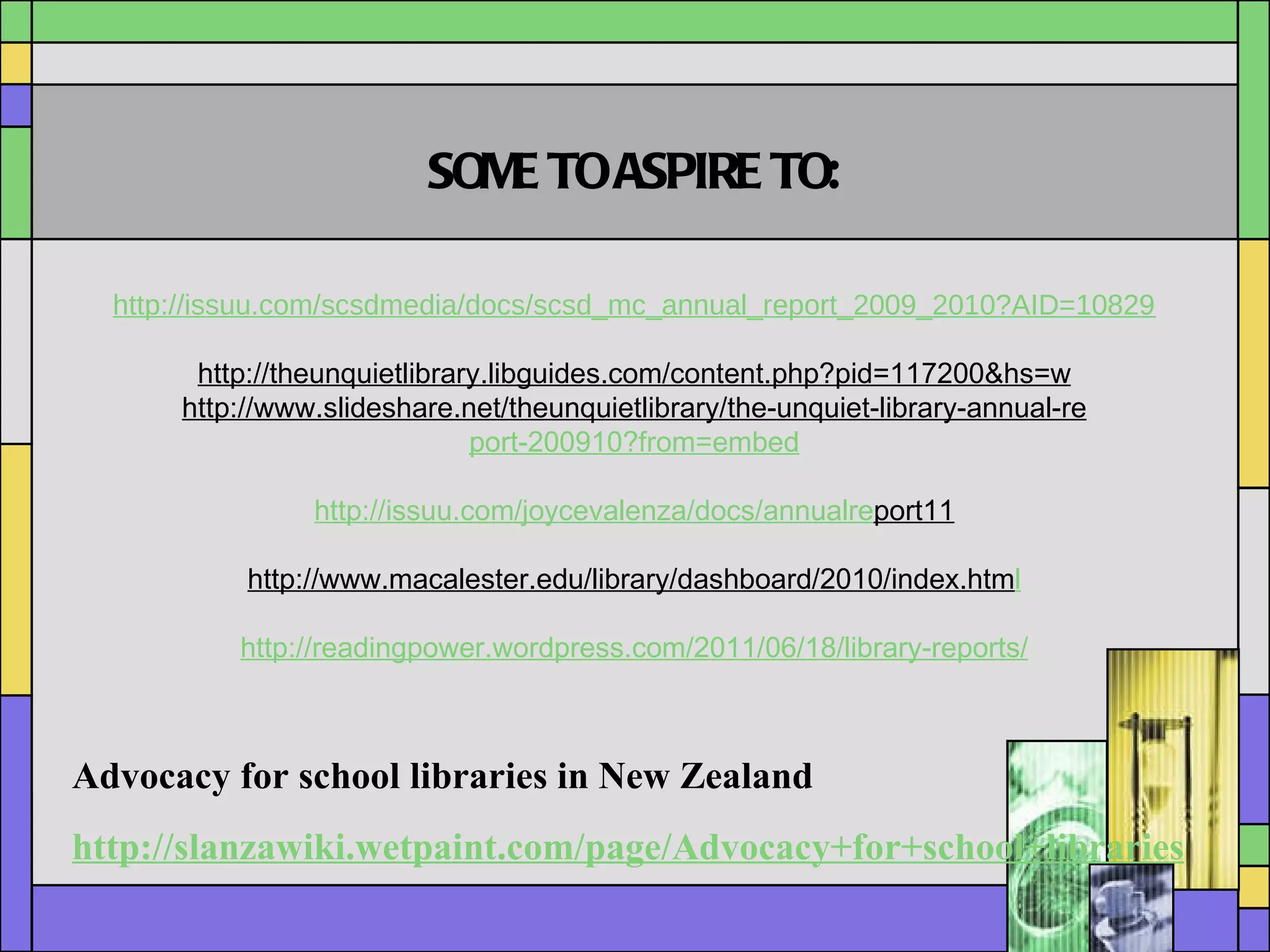 http://issuu.com/scsdmedia/docs/scsd_mc_annual_report_2009_2010?AID=10829131&PID=3662453&SID=skim725X536022X411e17a7e5aaa94da03e88e4a3f96a76 http://theunquietlibrary.libguides.com/content.php?pid=117200&hs=w http://www.slideshare.net/theunquietlibrary/the-unquiet-library-annual-re port-200910?from=embed http://issuu.com/joycevalenza/docs/annualre port11 http://www.macalester.edu/library/dashboard/2010/index.htm l http://readingpower.wordpress.com/2011/06/18/library-reports/ SOME TO ASPIRE TO: Advocacy for school libraries in New Zealand http://slanzawiki.wetpaint.com/page/Advocacy+for+school+libraries 